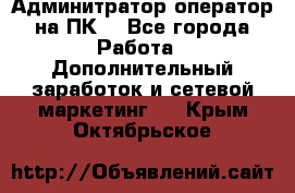 Админитратор-оператор на ПК  - Все города Работа » Дополнительный заработок и сетевой маркетинг   . Крым,Октябрьское